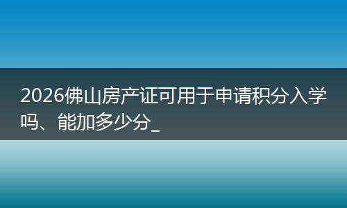 2026佛山房产证可用于申请积分入学吗、能加多少分_