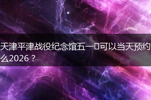 天津平津战役纪念馆五一​可以当天预约么2026？