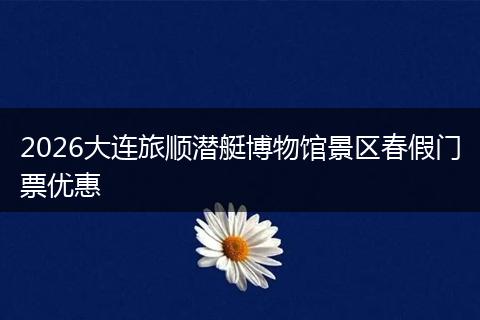 2026大连旅顺潜艇博物馆景区春假门票优惠