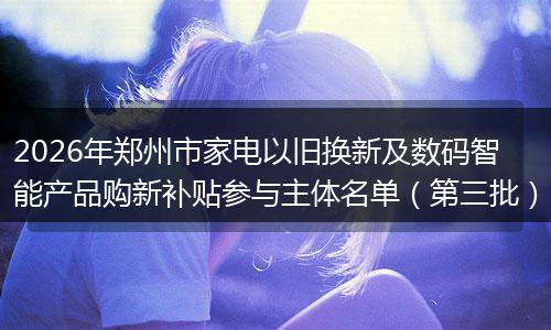 2026年郑州市家电以旧换新及数码智能产品购新补贴参与主体名单（第三批）