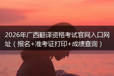 2026年广西翻译资格考试官网入口网址（报名+准考证打印+成绩查询）