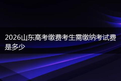 2026山东高考缴费考生需缴纳考试费是多少