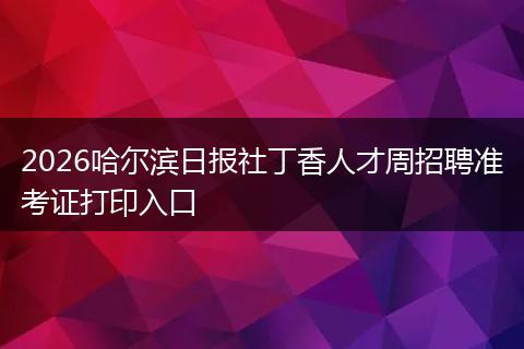2026哈尔滨日报社丁香人才周招聘准考证打印入口