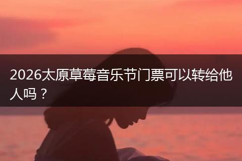 2026太原草莓音乐节门票可以转给他人吗？