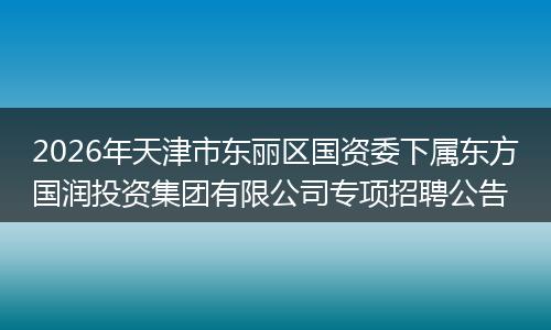 2026年天津市东丽区国资委下属东方国润投资集团有限公司专项招聘公告