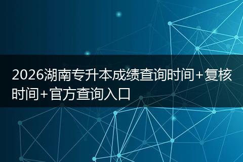 2026湖南专升本成绩查询时间+复核时间+官方查询入口