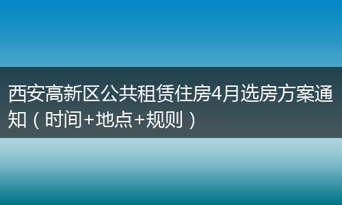 西安高新区公共租赁住房4月选房方案通知（时间+地点+规则）