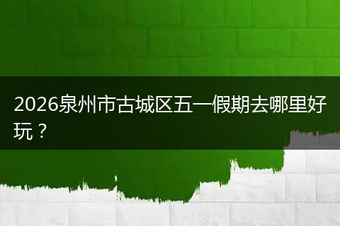 2026泉州市古城区五一假期去哪里好玩？
