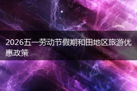 2026五一劳动节假期和田地区旅游优惠政策