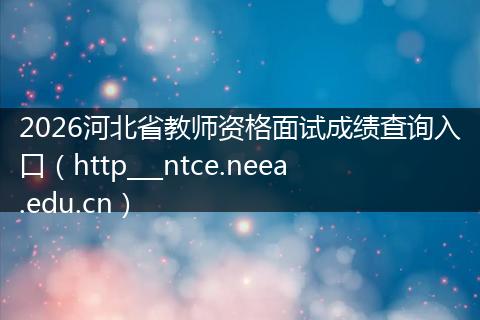 2026河北省教师资格面试成绩查询入口（http___ntce.neea.edu.cn）