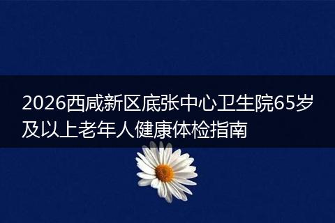 2026西咸新区底张中心卫生院65岁及以上老年人健康体检指南