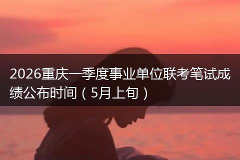2026重庆一季度事业单位联考笔试成绩公布时间（5月上旬）