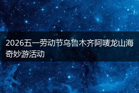 2026五一劳动节乌鲁木齐阿唛龙山海奇妙游活动