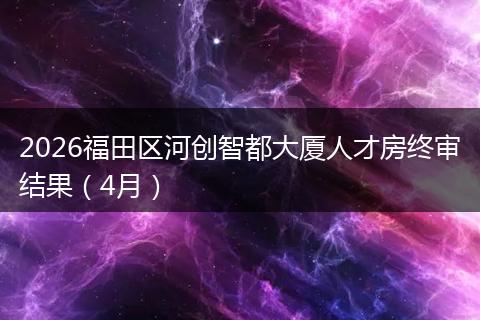 2026福田区河创智都大厦人才房终审结果（4月）