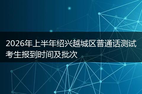 2026年上半年绍兴越城区普通话测试考生报到时间及批次