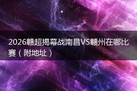 2026赣超揭幕战南昌VS赣州在哪比赛（附地址）