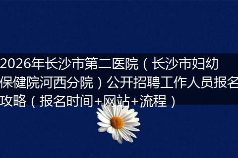 2026年长沙市第二医院（长沙市妇幼保健院河西分院）公开招聘工作人员报名攻略（报名时间+网站+流程）