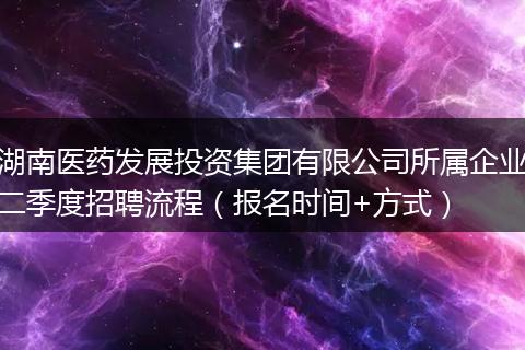 湖南医药发展投资集团有限公司所属企业二季度招聘流程（报名时间+方式）