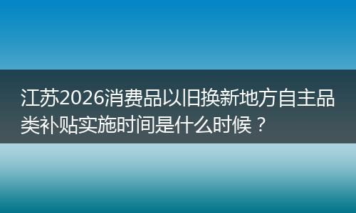 江苏2026消费品以旧换新地方自主品类补贴实施时间是什么时候？