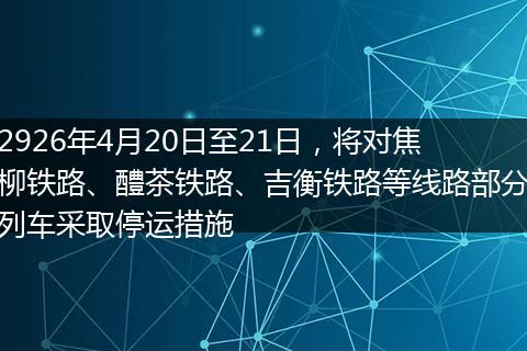 2926年4月20日至21日，将对焦柳铁路、醴茶铁路、吉衡铁路等线路部分列车采取停运措施