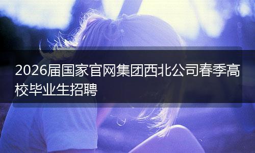 2026届国家官网集团西北公司春季高校毕业生招聘