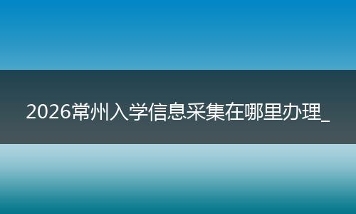 2026常州入学信息采集在哪里办理_