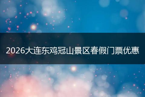 2026大连东鸡冠山景区春假门票优惠