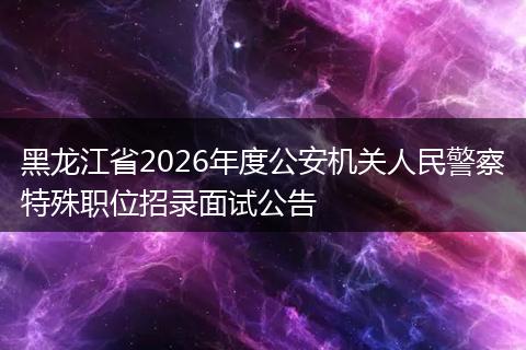 黑龙江省2026年度公安机关人民警察特殊职位招录面试公告