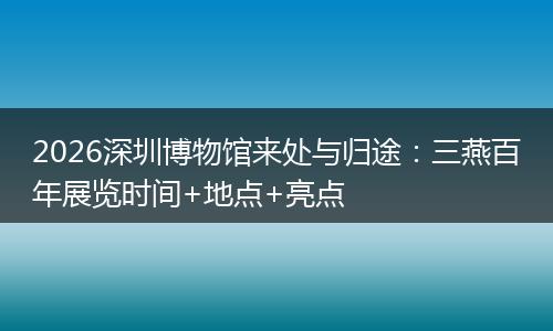 2026深圳博物馆来处与归途：三燕百年展览时间+地点+亮点