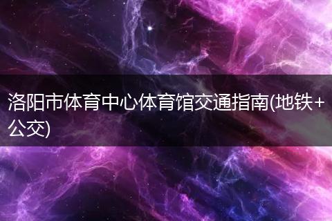 洛阳市体育中心体育馆交通指南(地铁+公交)