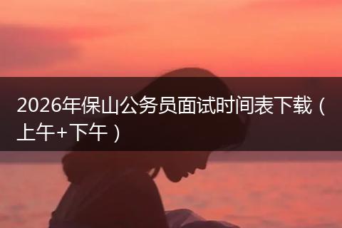 2026年保山公务员面试时间表下载（上午+下午）