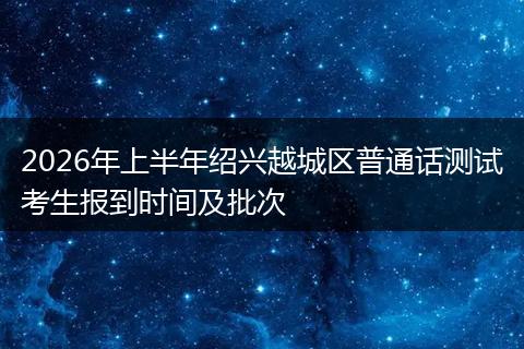 2026年上半年绍兴越城区普通话测试考生报到时间及批次