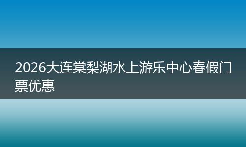 2026大连棠梨湖水上游乐中心春假门票优惠