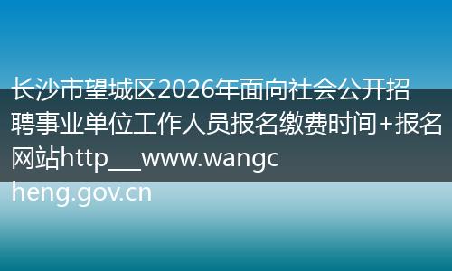 长沙市望城区2026年面向社会公开招聘事业单位工作人员报名缴费时间+报名网站http___www.wangcheng.gov.cn