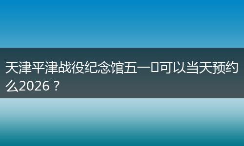 天津平津战役纪念馆五一​可以当天预约么2026？