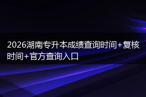 2026湖南专升本成绩查询时间+复核时间+官方查询入口