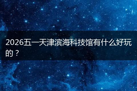 2026五一天津滨海科技馆有什么好玩的？