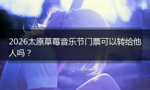 2026太原草莓音乐节门票可以转给他人吗？