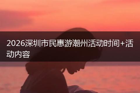 2026深圳市民惠游潮州活动时间+活动内容