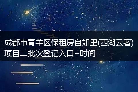 成都市青羊区保租房自如里(西湖云著)项目二批次登记入口+时间