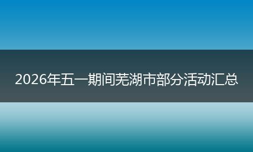 2026年五一期间芜湖市部分活动汇总