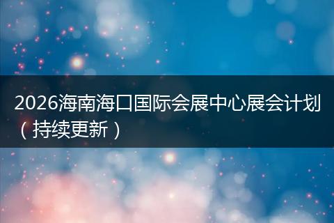 2026海南海口国际会展中心展会计划（持续更新）