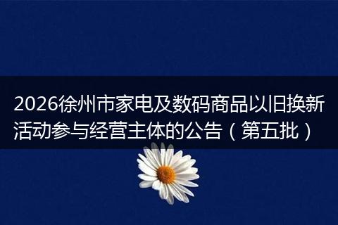 2026徐州市家电及数码商品以旧换新活动参与经营主体的公告（第五批）