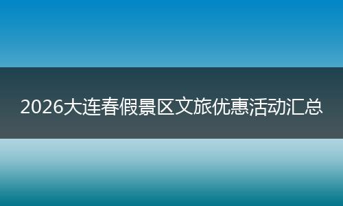 2026大连春假景区文旅优惠活动汇总