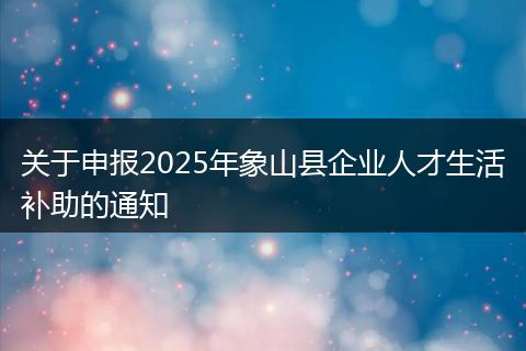 关于申报2025年象山县企业人才生活补助的通知