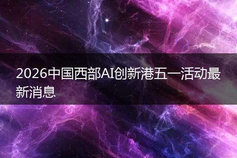 2026中国西部AI创新港五一活动最新消息