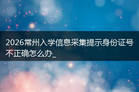 2026常州入学信息采集提示身份证号不正确怎么办_