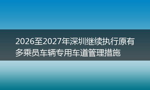 2026至2027年深圳继续执行原有多乘员车辆专用车道管理措施
