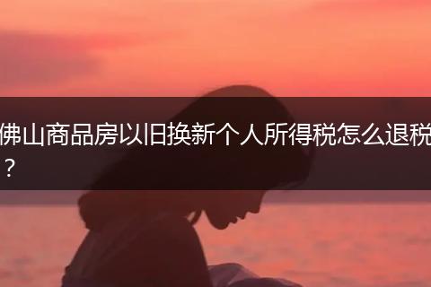 佛山商品房以旧换新个人所得税怎么退税？
