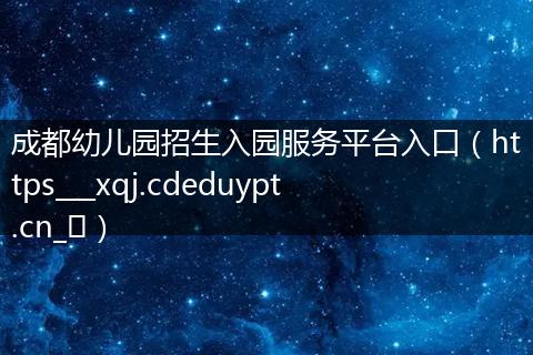 成都幼儿园招生入园服务平台入口（https___xqj.cdeduypt.cn_​）